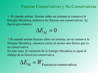 Si cuando actúan  fuerzas sobre un sistema se conserva la Energía Mecánica, entonces las fuerzas son conservativas. Ej: fuerza gravitatoria. Si cuando actúan fuerzas sobre un sistema, no se conserva la Energía Mecánica, entonces existe al menos una fuerza que es no conservativa.  En este caso, la variación de la Energía Mecánica es igual al trabajo de la fuerza no conservativa. Fuerzas Conservativas y No Conservativas 