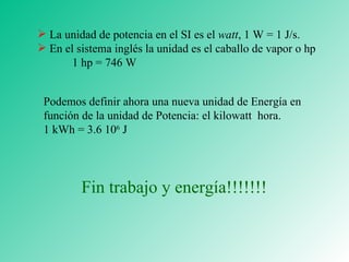La unidad de potencia en el SI es el  watt , 1 W = 1 J /s. En el sistema inglés la unidad es el caballo de vapor o hp 1 hp = 746 W Podemos definir ahora una nueva unidad de Energía en función de la unidad de Potencia: el kilowatt  hora. 1 kWh = 3.6 10 6  J Fin trabajo y energía!!!!!!! 