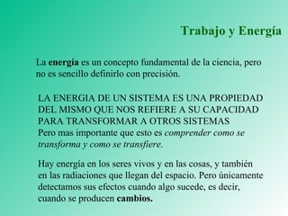 Trabajo y Energía La  energía  es un concepto fundamental de la ciencia, pero no es sencillo definirlo con precisión. LA ENERGIA DE UN SISTEMA ES UNA PROPIEDAD DEL MISMO QUE NOS REFIERE A SU CAPACIDAD PARA TRANSFORMAR A OTROS SISTEMAS Pero mas importante que esto es  comprender como se transforma y como se transfiere. Hay energía en los seres vivos y en las cosas, y también en las radiaciones que llegan del espacio. Pero únicamente detectamos sus efectos cuando algo sucede, es decir, cuando se producen  cambios. 