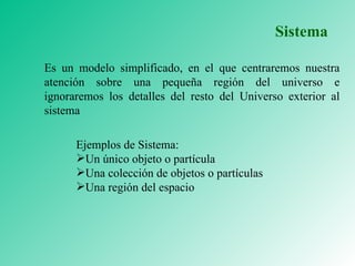 Es un modelo simplificado, en el que centraremos nuestra atención sobre una pequeña región del universo e ignoraremos los detalles del resto del Universo exterior al sistema Ejemplos de Sistema: Un único objeto o partícula Una colección de objetos o partículas Una región del espacio Sistema 