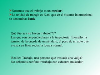 Notemos que el trabajo es un  escalar! La unidad de trabajo es N.m, que en el sistema internacional se denomina:  Joule Qué fuerzas  no  hacen trabajo????  Las que son perpendiculares a la trayectoria! Ejemplo: la tensión de la cuerda de un péndulo, el peso de un auto que avanza en línea recta, la fuerza normal. Realiza Trabajo, una persona que traslada una valija?  No debemos confundir trabajo con esfuerzo muscular! 