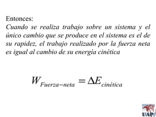 Entonces: Cuando se realiza trabajo sobre un sistema y el único cambio que se produce en el sistema es el de su rapidez, el trabajo realizado por la fuerza neta es igual al cambio de su energía cinética 