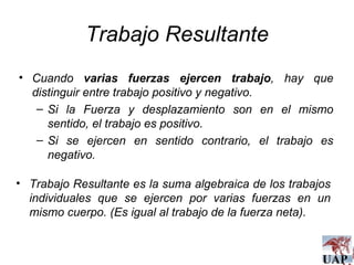 Trabajo Resultante Cuando  varias fuerzas ejercen trabajo , hay que distinguir entre trabajo positivo y negativo. Si la Fuerza y desplazamiento son en el mismo sentido, el trabajo es positivo. Si se ejercen en sentido contrario, el trabajo es negativo. Trabajo Resultante es la suma algebraica de los trabajos individuales que se ejercen por varias fuerzas en un mismo cuerpo. (Es igual al trabajo de la fuerza neta). 