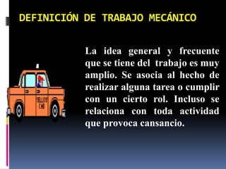 DEFINICIÓN DE TRABAJO MECÁNICO
La idea general y frecuente
que se tiene del trabajo es muy
amplio. Se asocia al hecho de
realizar alguna tarea o cumplir
con un cierto rol. Incluso se
relaciona con toda actividad
que provoca cansancio.
 