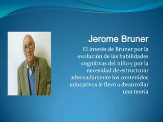 Jerome Bruner
     El interés de Bruner por la
  evolución de las habilidades
    cognitivas del niño y por la
      necesidad de estructurar
adecuadamente los contenidos
educativos le llevó a desarrollar
                      una teoría
 