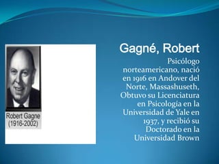 Gagné, Robert
              Psicólogo
norteamericano, nació
en 1916 en Andover del
 Norte, Massashuseth,
Obtuvo su Licenciatura
     en Psicología en la
Universidad de Yale en
      1937, y recibió su
       Doctorado en la
    Universidad Brown
 