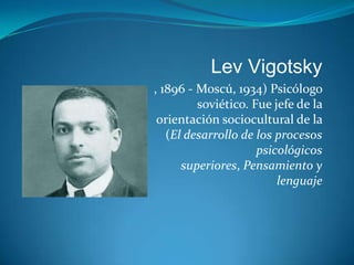 Lev Vigotsky
, 1896 - Moscú, 1934) Psicólogo
         soviético. Fue jefe de la
 orientación sociocultural de la
   (El desarrollo de los procesos
                     psicológicos
      superiores, Pensamiento y
                         lenguaje
 