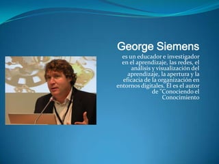 George Siemens
  es un educador e investigador
  en el aprendizaje, las redes, el
      análisis y visualización del
    aprendizaje, la apertura y la
  eficacia de la organización en
entornos digitales. Él es el autor
               de "Conociendo el
                    Conocimiento
 