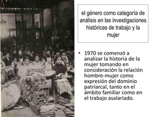 el género como categoría de
análisis en las investigaciones
históricas de trabajo y la
mujer
• 1970 se comenzó a
analizar la historia de la
mujer tomando en
consideración la relación
hombre-mujer como
expresión del dominio
patriarcal, tanto en el
ámbito familiar como en
el trabajo asalariado.
 