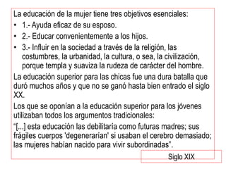 La educación de la mujer tiene tres objetivos esenciales:
• 1.- Ayuda eficaz de su esposo.
• 2.- Educar convenientemente a los hijos.
• 3.- Influir en la sociedad a través de la religión, las
costumbres, la urbanidad, la cultura, o sea, la civilización,
porque templa y suaviza la rudeza de carácter del hombre.
La educación superior para las chicas fue una dura batalla que
duró muchos años y que no se ganó hasta bien entrado el siglo
XX.
Los que se oponían a la educación superior para los jóvenes
utilizaban todos los argumentos tradicionales:
“[...] esta educación las debilitaría como futuras madres; sus
frágiles cuerpos 'degenerarían' si usaban el cerebro demasiado;
las mujeres habían nacido para vivir subordinadas”.
Siglo XIX
 