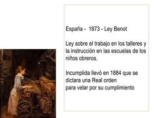España - 1873 - Ley Benot
Ley sobre el trabajo en los talleres y
la instrucción en las escuelas de los
niños obreros.
Incumplida llevó en 1884 que se
dictara una Real orden
para velar por su cumplimiento
 