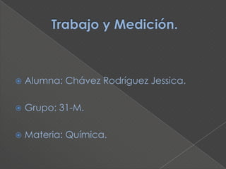        Trabajo y Medición.  Alumna: Chávez Rodríguez Jessica. Grupo: 31-M. Materia: Química. 