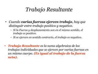 Trabajo Resultante
• Cuando varias fuerzas ejercen trabajo, hay que
distinguir entre trabajo positivo y negativo.
– Si la Fuerza y desplazamiento son en el mismo sentido, el
trabajo es positivo.
– Si se ejercen en sentido contrario, el trabajo es negativo.
• Trabajo Resultante es la suma algebraica de los
trabajos individuales que se ejercen por varias fuerzas en
un mismo cuerpo. (Es igual al trabajo de la fuerza
neta).
 