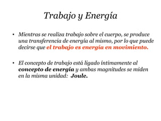 Trabajo y Energía
• Mientras se realiza trabajo sobre el cuerpo, se produce
una transferencia de energía al mismo, por lo que puede
decirse que el trabajo es energía en movimiento.
• El concepto de trabajo está ligado íntimamente al
concepto de energía y ambas magnitudes se miden
en la misma unidad: Joule.
 