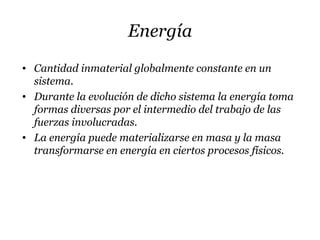 Energía
• Cantidad inmaterial globalmente constante en un
sistema.
• Durante la evolución de dicho sistema la energía toma
formas diversas por el intermedio del trabajo de las
fuerzas involucradas.
• La energía puede materializarse en masa y la masa
transformarse en energía en ciertos procesos físicos.
 