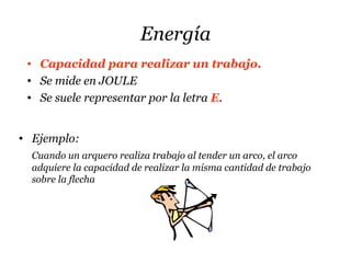 Energía
• Capacidad para realizar un trabajo.
• Se mide en JOULE
• Se suele representar por la letra E.
• Ejemplo:
Cuando un arquero realiza trabajo al tender un arco, el arco
adquiere la capacidad de realizar la misma cantidad de trabajo
sobre la flecha
 