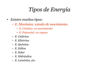 Tipos de Energía
• Existen muchos tipos:
– E. Mecánica: estado de movimiento.
• E. Cinética: en movimiento
• E. Potencial: en reposo
– E. Calórica
– E. Eléctrica
– E. Química
– E. Eólica
– E. Solar
– E. Hidráulica
– E. Lumínica, etc.
 