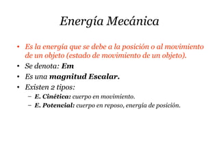 Energía Mecánica
• Es la energía que se debe a la posición o al movimiento
de un objeto (estado de movimiento de un objeto).
• Se denota: Em
• Es una magnitud Escalar.
• Existen 2 tipos:
– E. Cinética: cuerpo en movimiento.
– E. Potencial: cuerpo en reposo, energía de posición.
 