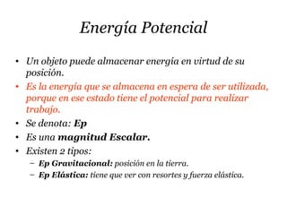 Energía Potencial
• Un objeto puede almacenar energía en virtud de su
posición.
• Es la energía que se almacena en espera de ser utilizada,
porque en ese estado tiene el potencial para realizar
trabajo.
• Se denota: Ep
• Es una magnitud Escalar.
• Existen 2 tipos:
– Ep Gravitacional: posición en la tierra.
– Ep Elástica: tiene que ver con resortes y fuerza elástica.
 