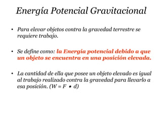 Energía Potencial Gravitacional
• Para elevar objetos contra la gravedad terrestre se
requiere trabajo.
• Se define como: la Energía potencial debido a que
un objeto se encuentra en una posición elevada.
• La cantidad de ella que posee un objeto elevado es igual
al trabajo realizado contra la gravedad para llevarlo a
esa posición. (W = F • d)
 