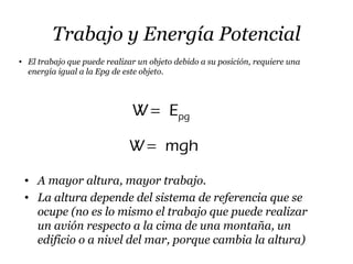 Trabajo y Energía Potencial
• El trabajo que puede realizar un objeto debido a su posición, requiere una
energía igual a la Epg de este objeto.
pgW E=
• A mayor altura, mayor trabajo.
• La altura depende del sistema de referencia que se
ocupe (no es lo mismo el trabajo que puede realizar
un avión respecto a la cima de una montaña, un
edificio o a nivel del mar, porque cambia la altura)
W mgh=
 
