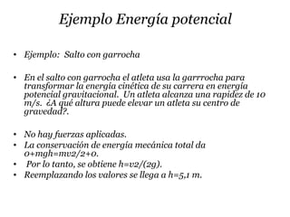 Ejemplo Energía potencial
• Ejemplo: Salto con garrocha
• En el salto con garrocha el atleta usa la garrrocha para
transformar la energía cinética de su carrera en energía
potencial gravitacional. Un atleta alcanza una rapidez de 10
m/s. ¿A qué altura puede elevar un atleta su centro de
gravedad?.
• No hay fuerzas aplicadas.
• La conservación de energía mecánica total da
0+mgh=mv2/2+0.
• Por lo tanto, se obtiene h=v2/(2g).
• Reemplazando los valores se llega a h=5,1 m.
 
