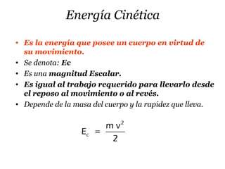Energía Cinética
• Es la energía que posee un cuerpo en virtud de
su movimiento.
• Se denota: Ec
• Es una magnitud Escalar.
• Es igual al trabajo requerido para llevarlo desde
el reposo al movimiento o al revés.
• Depende de la masa del cuerpo y la rapidez que lleva.
2
c
m v
E
2
=
 