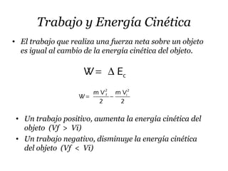 Trabajo y Energía Cinética
• El trabajo que realiza una fuerza neta sobre un objeto
es igual al cambio de la energía cinética del objeto.
cW E= ∆
• Un trabajo positivo, aumenta la energía cinética del
objeto (Vf > Vi)
• Un trabajo negativo, disminuye la energía cinética
del objeto (Vf < Vi)
2 2
f im V m V
W
2 2
= −
 