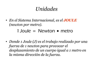 Unidades
• En el Sistema Internacional, es el JOULE
(newton por metro).
1Joule Newton metro= •
• Donde 1 Joule (J) es el trabajo realizado por una
fuerza de 1 newton para provocar el
desplazamiento de un cuerpo igual a 1 metro en
la misma dirección de la fuerza.
 