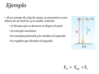 Ejemplo
m pg cE E E= +
• Si un cuerpo de 5 kg de masa, se encuentra a una
altura de 40 metros, y se suelta. Calcula:
• el tiempo que se demora en llegar al suelo
• la energía mecánica
•La energía potencial y la cinética al segundo
•La rapidez que llevaba al segundo
 