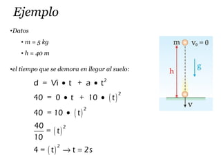 Ejemplo
•Datos
• m = 5 kg
• h = 40 m
•el tiempo que se demora en llegar al suelo:
( )
( )
( )
( )
2
2
2
2
2
d = Vi t + a t
40 = 0 t + 10 t
40 = 10 t
40
= t
10
4 = t t 2s
• •
• •
•
→ =
 