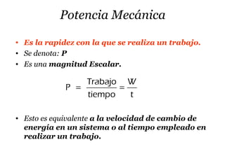 Potencia Mecánica
• Es la rapidez con la que se realiza un trabajo.
• Se denota: P
• Es una magnitud Escalar.
Trabajo W
P
tiempo t
= =
• Esto es equivalente a la velocidad de cambio de
energía en un sistema o al tiempo empleado en
realizar un trabajo.
 