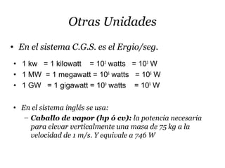 Otras Unidades
• 1 kw = 1 kilowatt = 103
watts = 103
W
• 1 MW = 1 megawatt = 106
watts = 106
W
• 1 GW = 1 gigawatt = 109
watts = 109
W
• En el sistema C.G.S. es el Ergio/seg.
• En el sistema inglés se usa:
– Caballo de vapor (hp ó cv): la potencia necesaria
para elevar verticalmente una masa de 75 kg a la
velocidad de 1 m/s. Y equivale a 746 W
 