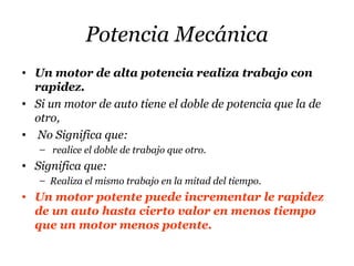 Potencia Mecánica
• Un motor de alta potencia realiza trabajo con
rapidez.
• Si un motor de auto tiene el doble de potencia que la de
otro,
• No Significa que:
– realice el doble de trabajo que otro.
• Significa que:
– Realiza el mismo trabajo en la mitad del tiempo.
• Un motor potente puede incrementar le rapidez
de un auto hasta cierto valor en menos tiempo
que un motor menos potente.
 