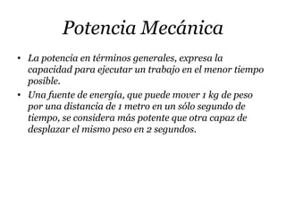 Potencia Mecánica
• La potencia en términos generales, expresa la
capacidad para ejecutar un trabajo en el menor tiempo
posible.
• Una fuente de energía, que puede mover 1 kg de peso
por una distancia de 1 metro en un sólo segundo de
tiempo, se considera más potente que otra capaz de
desplazar el mismo peso en 2 segundos.
 
