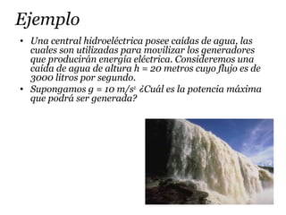 Ejemplo
• Una central hidroeléctrica posee caídas de agua, las
cuales son utilizadas para movilizar los generadores
que producirán energía eléctrica. Consideremos una
caída de agua de altura h = 20 metros cuyo flujo es de
3000 litros por segundo.
• Supongamos g = 10 m/s2.
¿Cuál es la potencia máxima
que podrá ser generada?
 