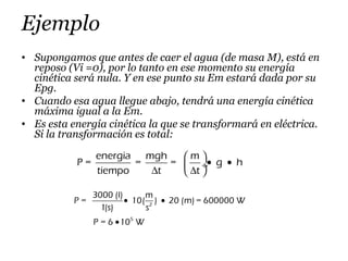Ejemplo
• Supongamos que antes de caer el agua (de masa M), está en
reposo (Vi =0), por lo tanto en ese momento su energía
cinética será nula. Y en ese punto su Em estará dada por su
Epg.
• Cuando esa agua llegue abajo, tendrá una energía cinética
máxima igual a la Em.
• Es esta energía cinética la que se transformará en eléctrica.
Si la transformación es total:
2
5
3000 (l) m
P = 10( ) 20 (m) = 600000 W
1(s) s
P = 6 10 W
• •
•
energia mgh m
P = = = g h
tiempo t t
 
• • ÷
∆ ∆ 
 