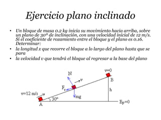 Ejercicio plano inclinado
• Un bloque de masa 0.2 kg inicia su movimiento hacia arriba, sobre
un plano de 30º de inclinación, con una velocidad inicial de 12 m/s.
Si el coeficiente de rozamiento entre el bloque y el plano es 0.16.
Determinar:
• la longitud x que recorre el bloque a lo largo del plano hasta que se
para
• la velocidad v que tendrá el bloque al regresar a la base del plano
 