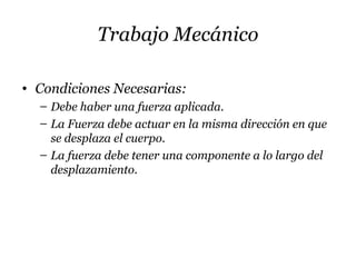 Trabajo Mecánico
• Condiciones Necesarias:
– Debe haber una fuerza aplicada.
– La Fuerza debe actuar en la misma dirección en que
se desplaza el cuerpo.
– La fuerza debe tener una componente a lo largo del
desplazamiento.
 