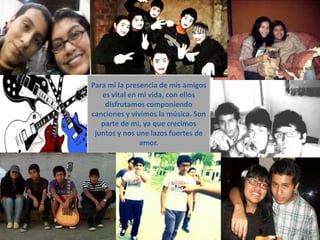 Para mi la presencia de mis amigos
   es vital en mi vida, con ellos
    disfrutamos componiendo
canciones y vivimos la música. Son
   parte de mi, ya que crecimos
 juntos y nos une lazos fuertes de
               amor.
 