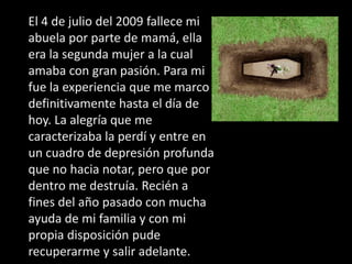 El 4 de julio del 2009 fallece mi
abuela por parte de mamá, ella
era la segunda mujer a la cual
amaba con gran pasión. Para mi
fue la experiencia que me marco
definitivamente hasta el día de
hoy. La alegría que me
caracterizaba la perdí y entre en
un cuadro de depresión profunda
que no hacia notar, pero que por
dentro me destruía. Recién a
fines del año pasado con mucha
ayuda de mi familia y con mi
propia disposición pude
recuperarme y salir adelante.
 