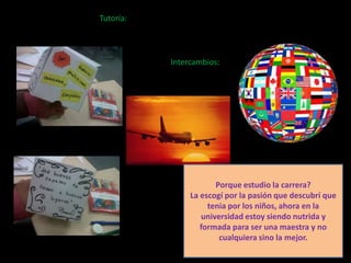 Tutoría:




           Intercambios:




                       Porque estudio la carrera?
                La escogí por la pasión que descubrí que
                     tenia por los niños, ahora en la
                   universidad estoy siendo nutrida y
                   formada para ser una maestra y no
                        cualquiera sino la mejor.
 