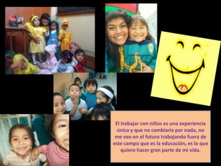 El trabajar con niños es una experiencia
  única y que no cambiaria por nada, no
 me veo en el futuro trabajando fuera de
este campo que es la educación, es lo que
    quiero hacer gran parte de mi vida.
 