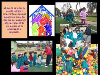 Mi sueño es tener mi
   propio colegio y
empezar teniendo una
 guardería o nido. Ser
maestra por un par de
  años pero luego de
   eso probar otros
     ámbitos de la
      educación.
 