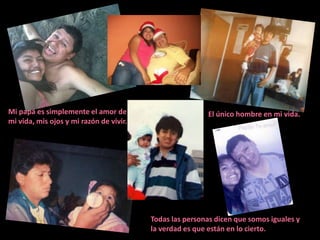 Mi papá es simplemente el amor de                        El único hombre en mi vida.
mi vida, mis ojos y mi razón de vivir.




                                         Todas las personas dicen que somos iguales y
                                         la verdad es que están en lo cierto.
 