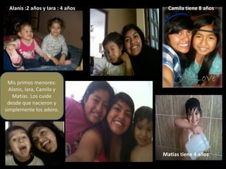 Alanis :2 años y Iara : 4 años     Camila tiene 8 años




 Mis primos menores:
  Alanis, Iara, Camila y
   Matías. Los cuide
 desde que nacieron y
simplemente los adoro.




                                   Matias tiene 4 años
 