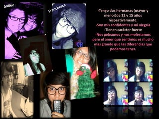 -Tengo dos hermanas (mayor y
       menor)de 22 y 15 años
          respectivamente.
  -Son mis confidentes y mi alegría
       -Tienen carácter fuerte
 -Nos peleamos y nos molestamos
pero el amor que sentimos es mucho
 mas grande que las diferencias que
           podamos tener.
 