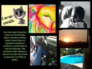 Las cosas que me gustan
    hacer en mis tiempos
  libres: escuchar música,
    nadar, tomar fotos en
    especial al atardecer,
 conducir y contemplar el
    arte de todo tipo. Me
 encanta recibir abrazos y
sonreír en todo momento,
  ya que reír y ser feliz es
            gratis.
 
