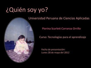 ¿Quién soy yo?
       Universidad Peruana de Ciencias Aplicadas

                Pierina Scarlett Carranza Orrillo

              Curso: Tecnologías para el aprendizaje



               Fecha de presentación:
               Lunes 28 de mayo del 2012
 