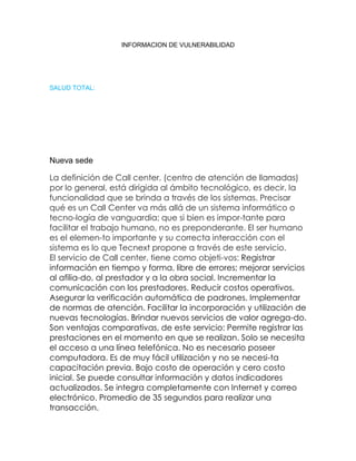 INFORMACION DE VULNERABILIDAD

SALUD TOTAL:

Nueva sede
La definición de Call center, (centro de atención de llamadas)
por lo general, está dirigida al ámbito tecnológico, es decir, la
funcionalidad que se brinda a través de los sistemas. Precisar
qué es un Call Center va más allá de un sistema informático o
tecno-logía de vanguardia; que si bien es impor-tante para
facilitar el trabajo humano, no es preponderante. El ser humano
es el elemen-to importante y su correcta interacción con el
sistema es lo que Tecnext propone a través de este servicio.
El servicio de Call center, tiene como objeti-vos: Registrar
información en tiempo y forma, libre de errores; mejorar servicios
al afilia-do, al prestador y a la obra social. Incrementar la
comunicación con los prestadores. Reducir costos operativos.
Asegurar la verificación automática de padrones. Implementar
de normas de atención. Facilitar la incorporación y utilización de
nuevas tecnologías. Brindar nuevos servicios de valor agrega-do.
Son ventajas comparativas, de este servicio: Permite registrar las
prestaciones en el momento en que se realizan. Solo se necesita
el acceso a una línea telefónica. No es necesario poseer
computadora. Es de muy fácil utilización y no se necesi-ta
capacitación previa. Bajo costo de operación y cero costo
inicial. Se puede consultar información y datos indicadores
actualizados. Se integra completamente con Internet y correo
electrónico. Promedio de 35 segundos para realizar una
transacción.

 